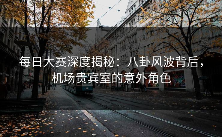 每日大赛深度揭秘：八卦风波背后，机场贵宾室的意外角色