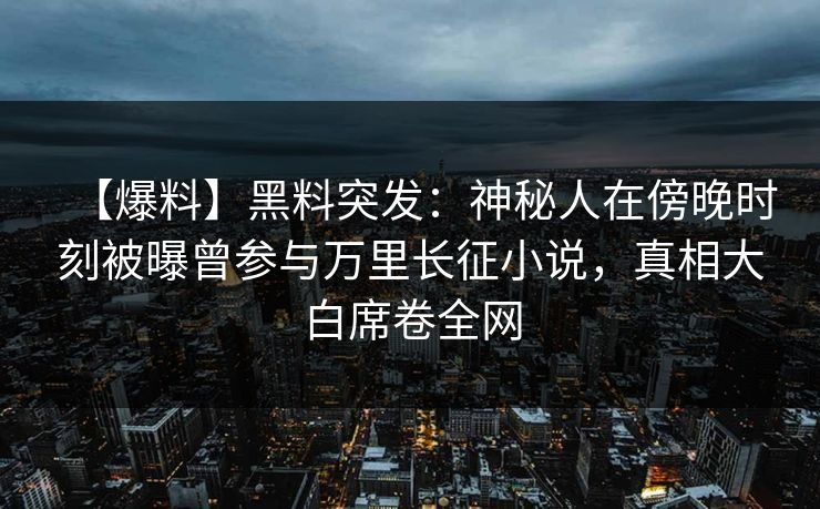 【爆料】黑料突发：神秘人在傍晚时刻被曝曾参与万里长征小说，真相大白席卷全网