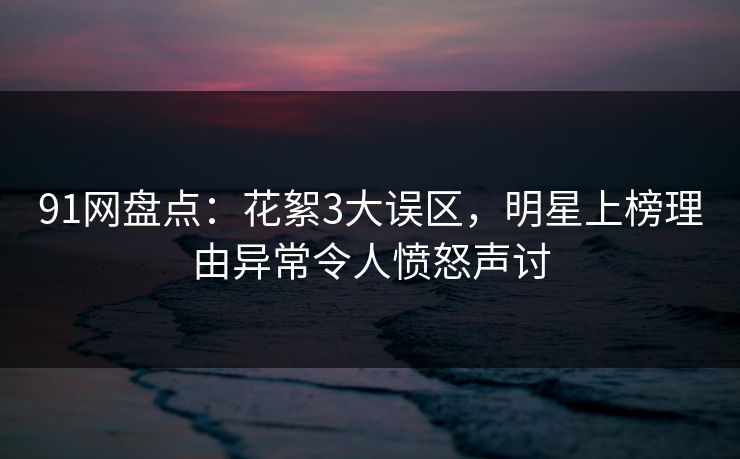 91网盘点：花絮3大误区，明星上榜理由异常令人愤怒声讨