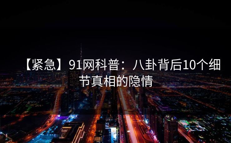 【紧急】91网科普：八卦背后10个细节真相的隐情