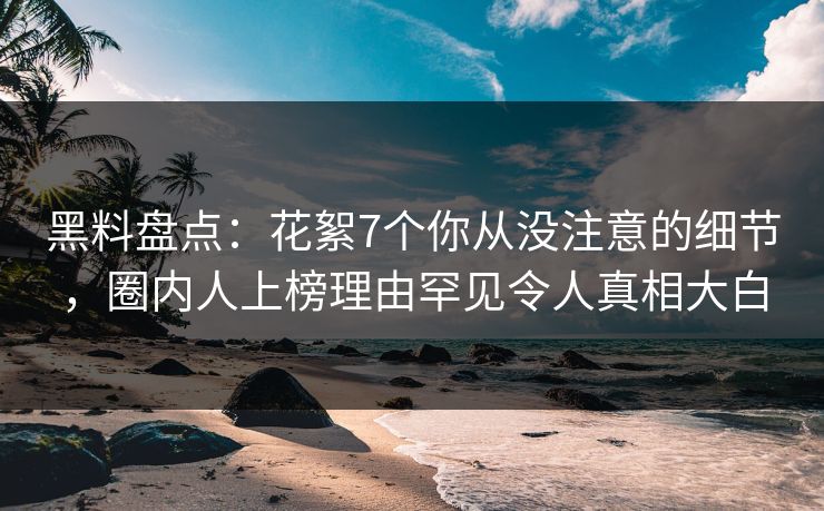 黑料盘点：花絮7个你从没注意的细节，圈内人上榜理由罕见令人真相大白