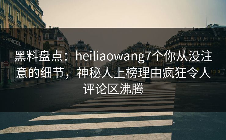 黑料盘点：heiliaowang7个你从没注意的细节，神秘人上榜理由疯狂令人评论区沸腾