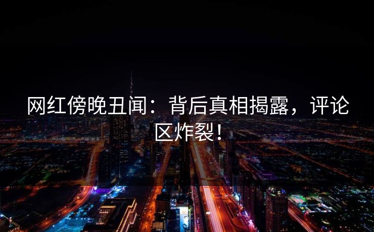 网红傍晚丑闻：背后真相揭露，评论区炸裂！
