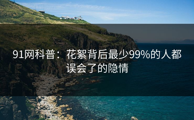 91网科普：花絮背后最少99%的人都误会了的隐情