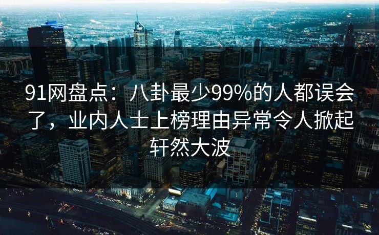 91网盘点：八卦最少99%的人都误会了，业内人士上榜理由异常令人掀起轩然大波