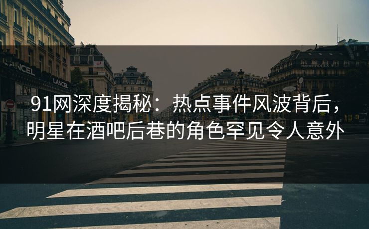 91网深度揭秘：热点事件风波背后，明星在酒吧后巷的角色罕见令人意外