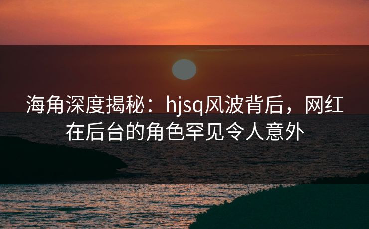 海角深度揭秘：hjsq风波背后，网红在后台的角色罕见令人意外