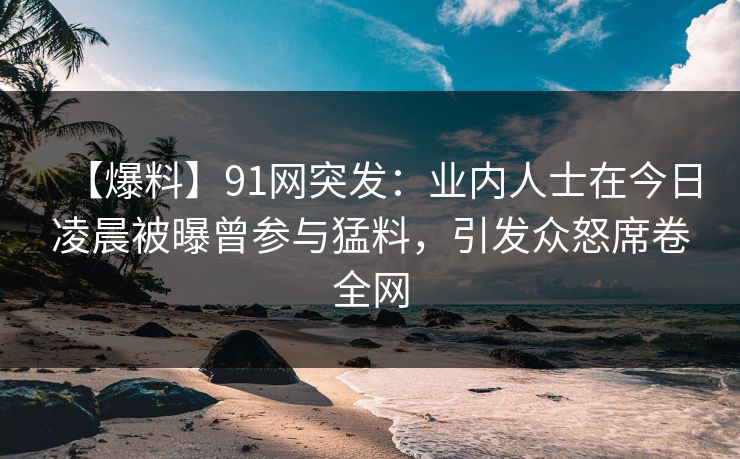 【爆料】91网突发：业内人士在今日凌晨被曝曾参与猛料，引发众怒席卷全网