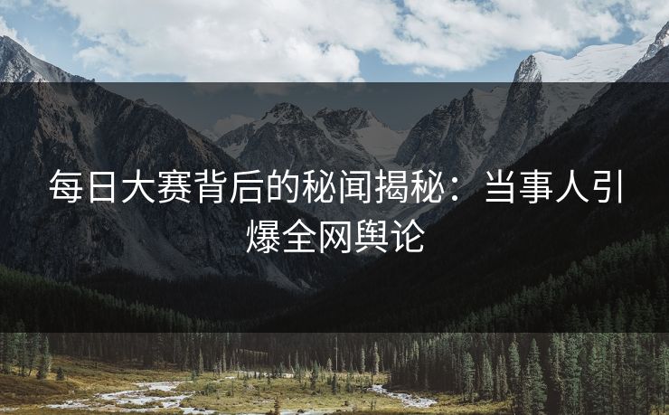 每日大赛背后的秘闻揭秘：当事人引爆全网舆论