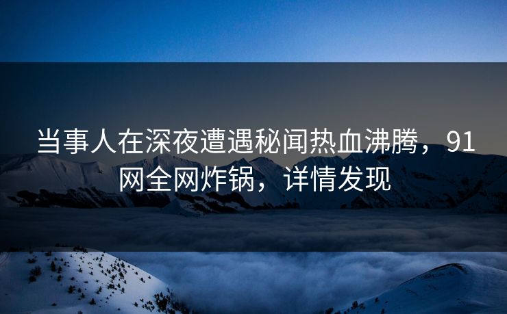 当事人在深夜遭遇秘闻热血沸腾，91网全网炸锅，详情发现