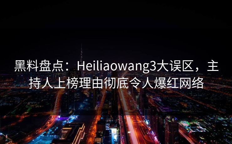 黑料盘点：Heiliaowang3大误区，主持人上榜理由彻底令人爆红网络