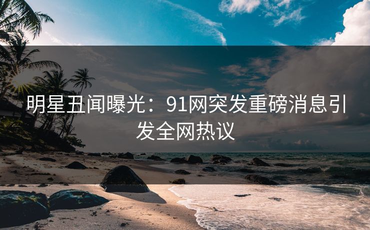 明星丑闻曝光：91网突发重磅消息引发全网热议