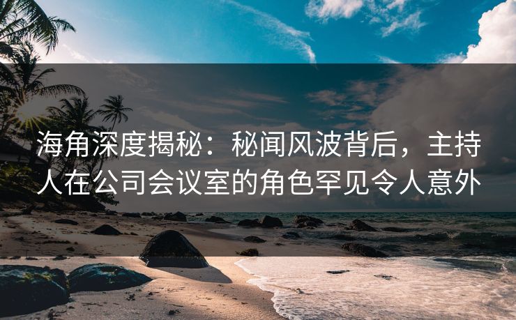 海角深度揭秘：秘闻风波背后，主持人在公司会议室的角色罕见令人意外