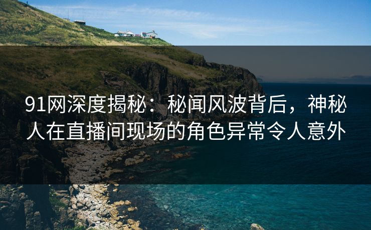 91网深度揭秘：秘闻风波背后，神秘人在直播间现场的角色异常令人意外