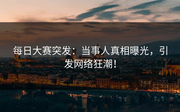 每日大赛突发：当事人真相曝光，引发网络狂潮！