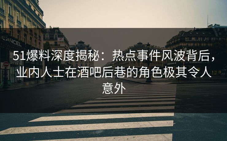 51爆料深度揭秘：热点事件风波背后，业内人士在酒吧后巷的角色极其令人意外