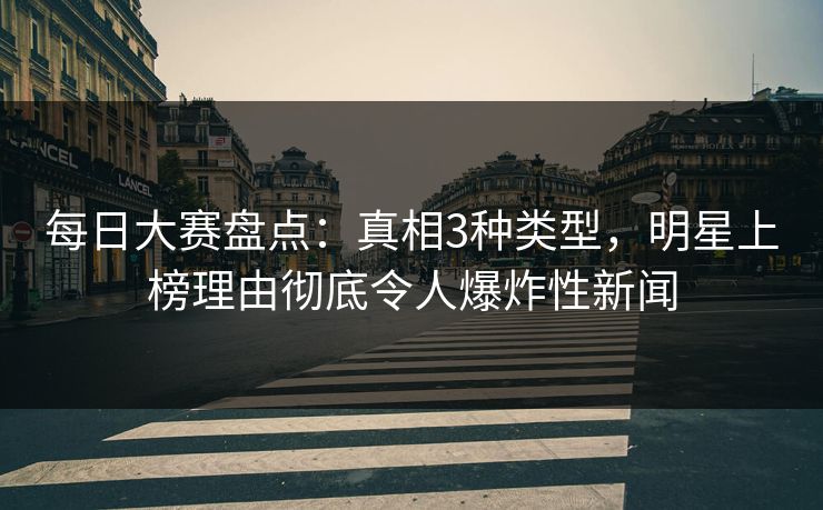 每日大赛盘点：真相3种类型，明星上榜理由彻底令人爆炸性新闻