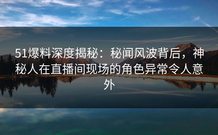 51爆料深度揭秘：秘闻风波背后，神秘人在直播间现场的角色异常令人意外