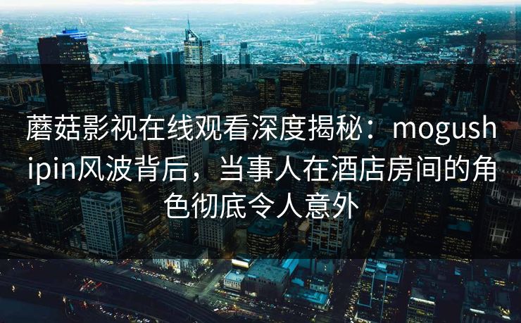 蘑菇影视在线观看深度揭秘：mogushipin风波背后，当事人在酒店房间的角色彻底令人意外