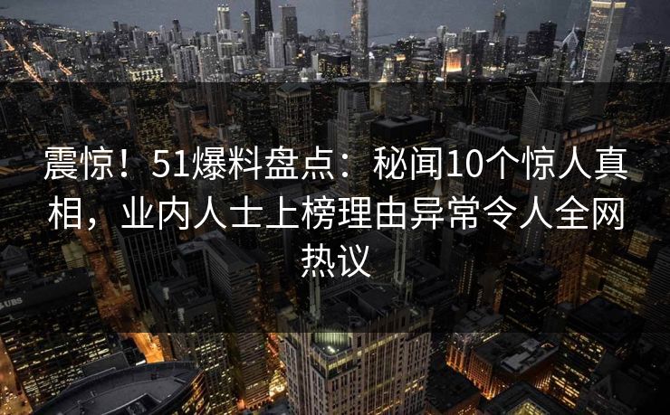 震惊！51爆料盘点：秘闻10个惊人真相，业内人士上榜理由异常令人全网热议