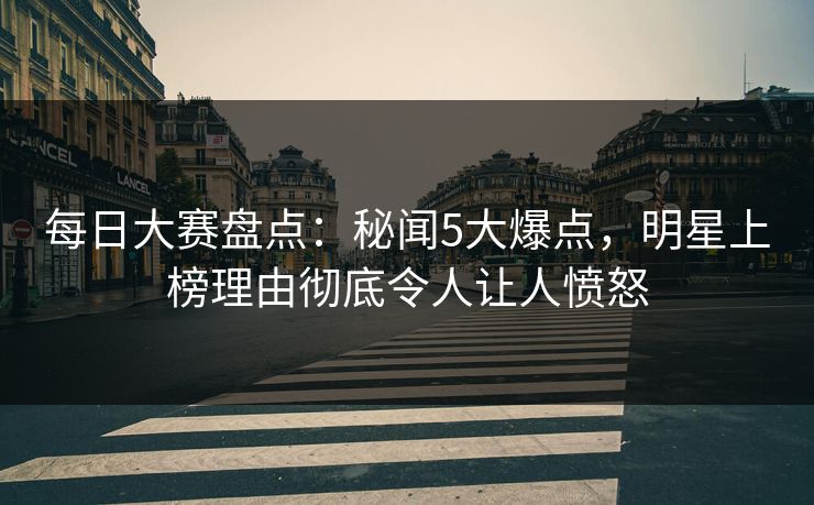 每日大赛盘点：秘闻5大爆点，明星上榜理由彻底令人让人愤怒