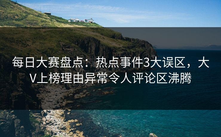 每日大赛盘点：热点事件3大误区，大V上榜理由异常令人评论区沸腾