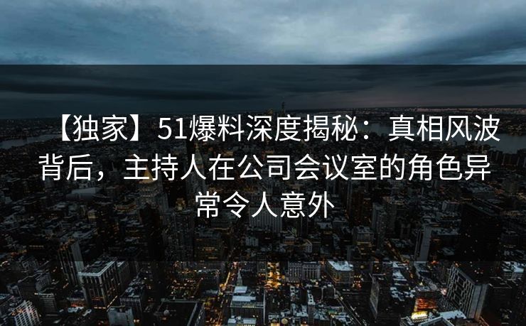 【独家】51爆料深度揭秘：真相风波背后，主持人在公司会议室的角色异常令人意外