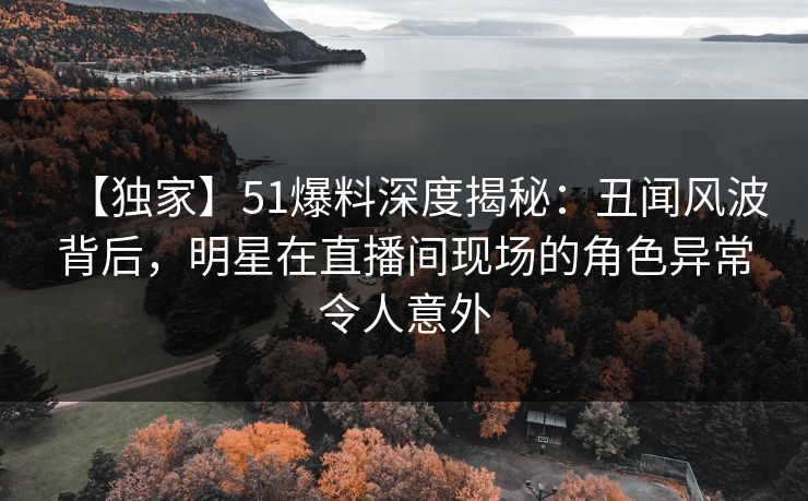 【独家】51爆料深度揭秘：丑闻风波背后，明星在直播间现场的角色异常令人意外
