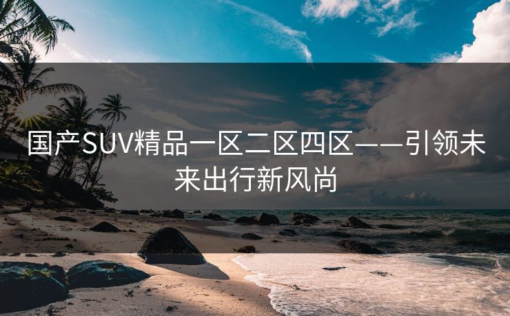 国产SUV精品一区二区四区——引领未来出行新风尚 国产SUV精品一区二区四区——引领未来出行新风尚