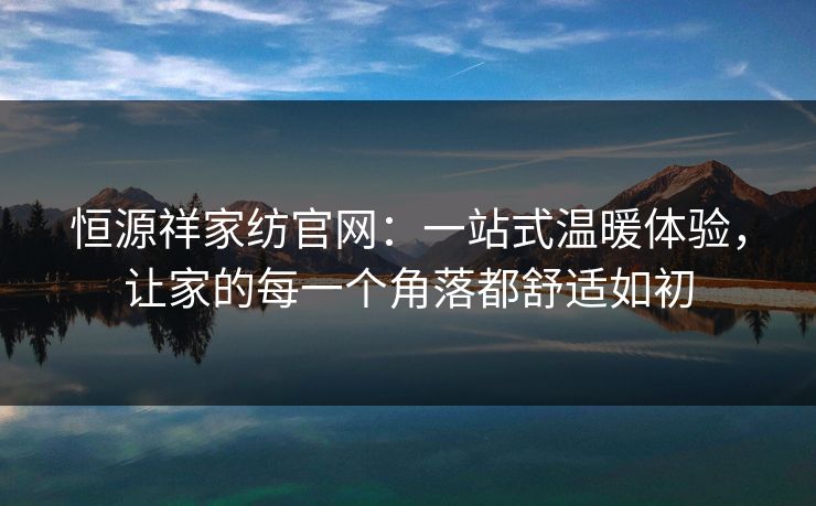 恒源祥家纺官网：一站式温暖体验，让家的每一个角落都舒适如初