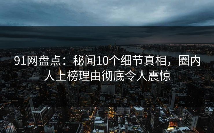 91网盘点：秘闻10个细节真相，圈内人上榜理由彻底令人震惊