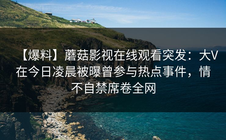 【爆料】蘑菇影视在线观看突发：大V在今日凌晨被曝曾参与热点事件，情不自禁席卷全网