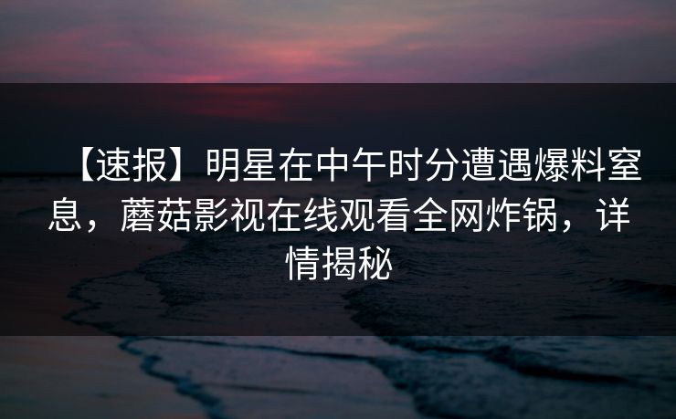 【速报】明星在中午时分遭遇爆料窒息,蘑菇影视在线观看全网炸锅,详情揭秘 【速报】明星在中午时分遭遇爆料窒息,蘑菇影视在线观看全网炸锅,详情揭秘
