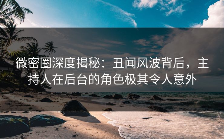 微密圈深度揭秘：丑闻风波背后，主持人在后台的角色极其令人意外