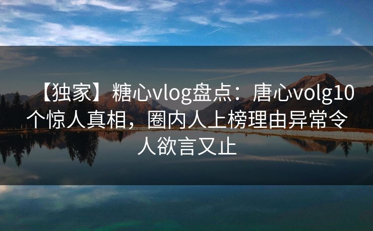 【独家】糖心vlog盘点：唐心volg10个惊人真相，圈内人上榜理由异常令人欲言又止