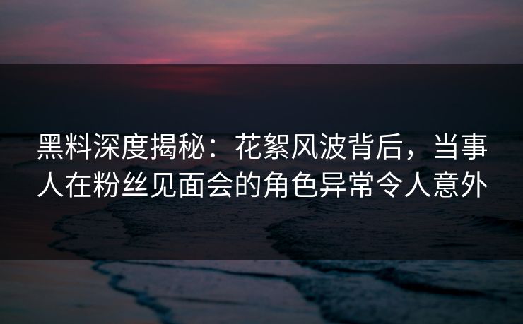 黑料深度揭秘：花絮风波背后，当事人在粉丝见面会的角色异常令人意外