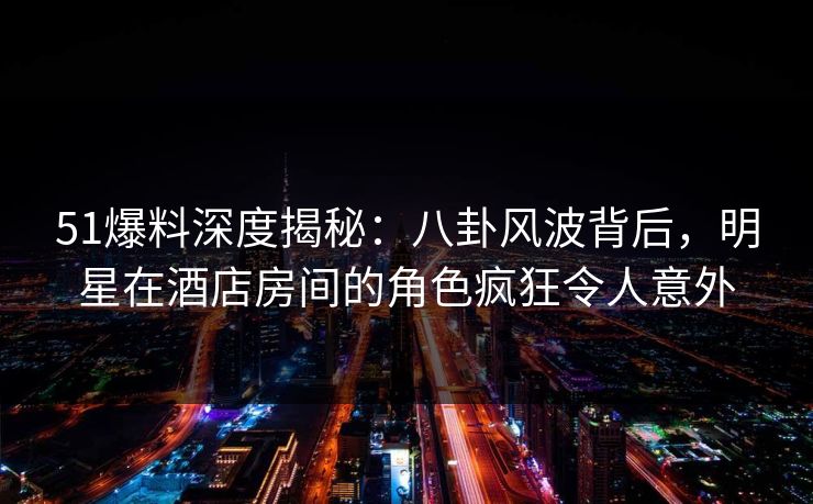 51爆料深度揭秘：八卦风波背后，明星在酒店房间的角色疯狂令人意外