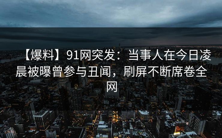 【爆料】91网突发：当事人在今日凌晨被曝曾参与丑闻，刷屏不断席卷全网