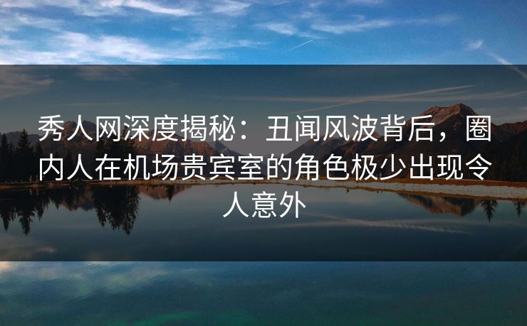 秀人网深度揭秘：丑闻风波背后，圈内人在机场贵宾室的角色极少出现令人意外