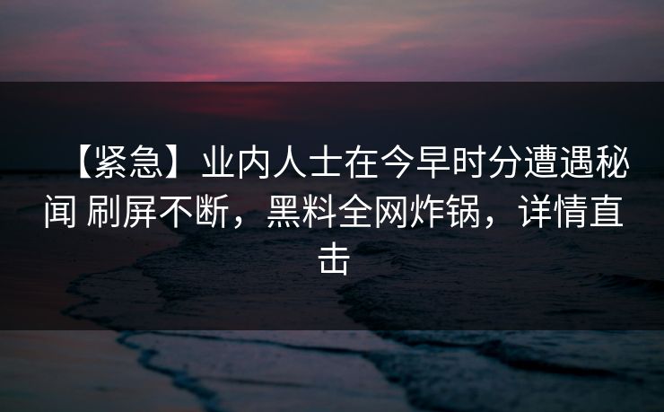 【紧急】业内人士在今早时分遭遇秘闻 刷屏不断，黑料全网炸锅，详情直击