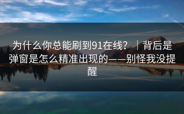 为什么你总能刷到91在线？｜背后是弹窗是怎么精准出现的——别怪我没提醒