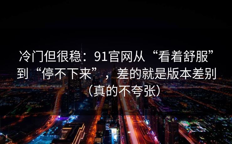 冷门但很稳：91官网从“看着舒服”到“停不下来”，差的就是版本差别（真的不夸张）