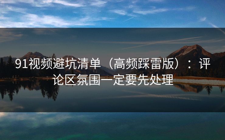 91视频避坑清单（高频踩雷版）：评论区氛围一定要先处理