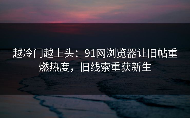越冷门越上头：91网浏览器让旧帖重燃热度，旧线索重获新生