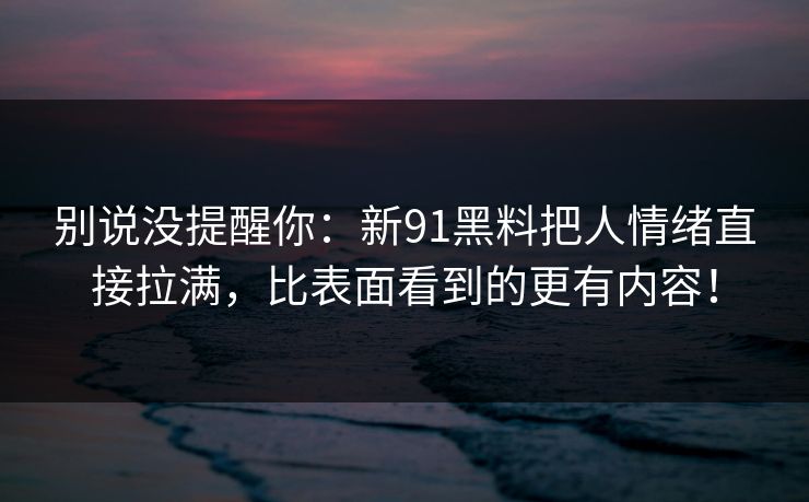 别说没提醒你：新91黑料把人情绪直接拉满，比表面看到的更有内容！