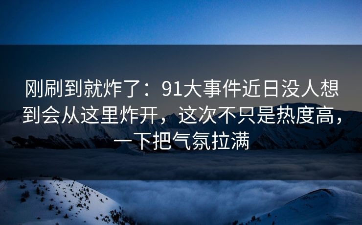 刚刷到就炸了：91大事件近日没人想到会从这里炸开，这次不只是热度高，一下把气氛拉满